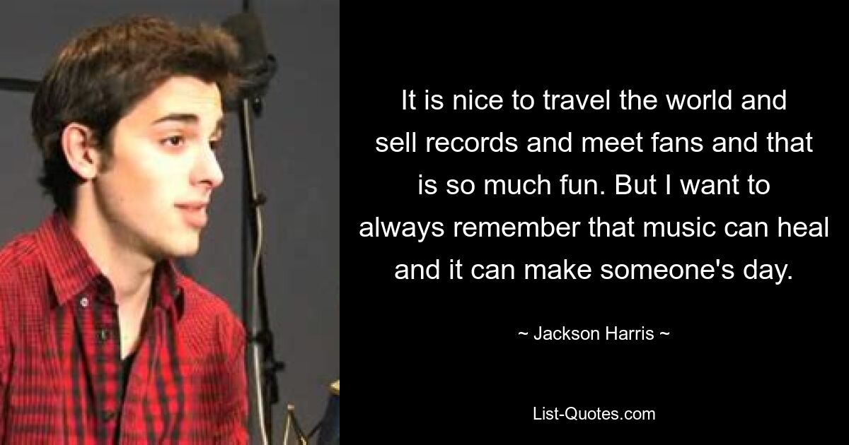 It is nice to travel the world and sell records and meet fans and that is so much fun. But I want to always remember that music can heal and it can make someone's day. — © Jackson Harris