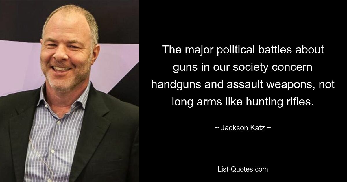 The major political battles about guns in our society concern handguns and assault weapons, not long arms like hunting rifles. — © Jackson Katz