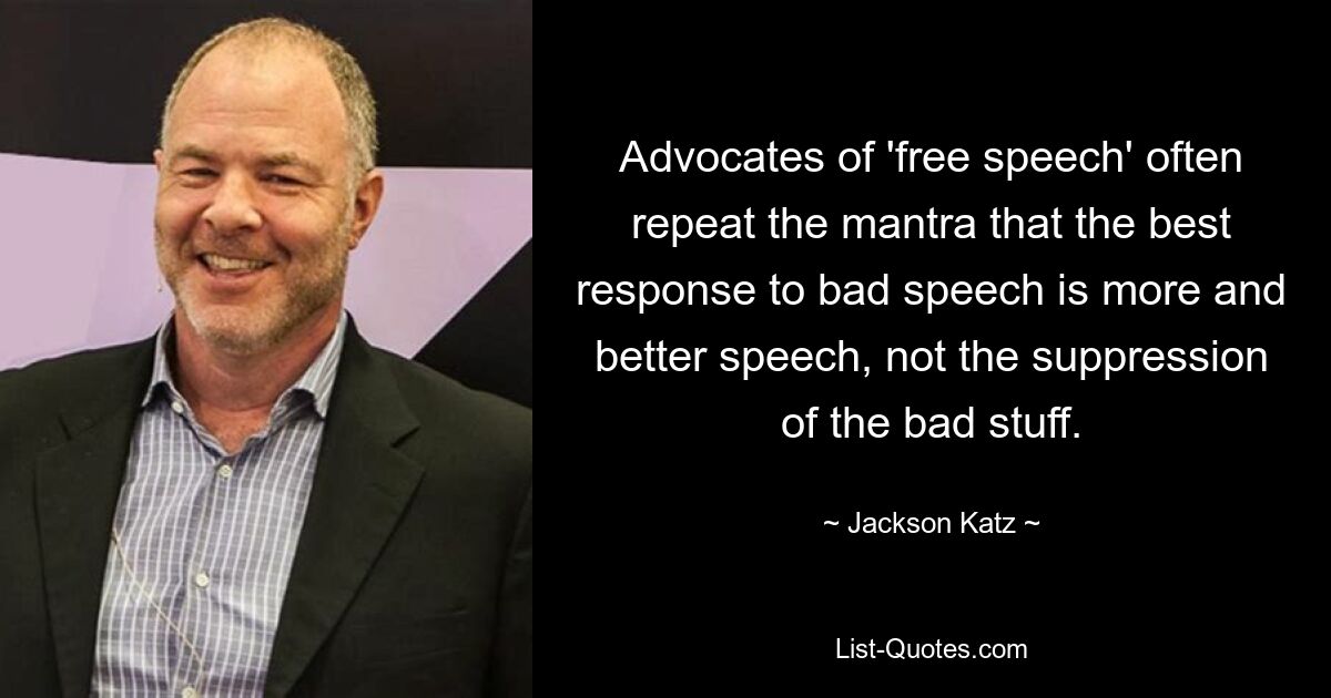 Advocates of 'free speech' often repeat the mantra that the best response to bad speech is more and better speech, not the suppression of the bad stuff. — © Jackson Katz