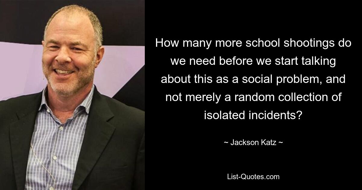 How many more school shootings do we need before we start talking about this as a social problem, and not merely a random collection of isolated incidents? — © Jackson Katz