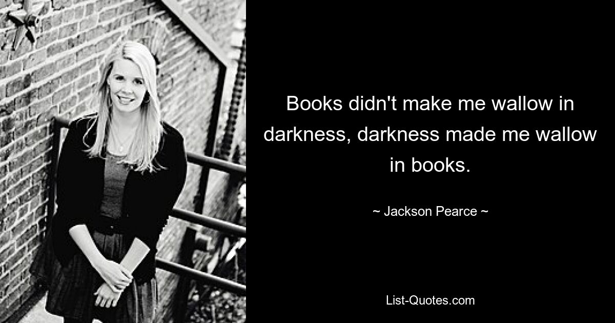 Books didn't make me wallow in darkness, darkness made me wallow in books. — © Jackson Pearce