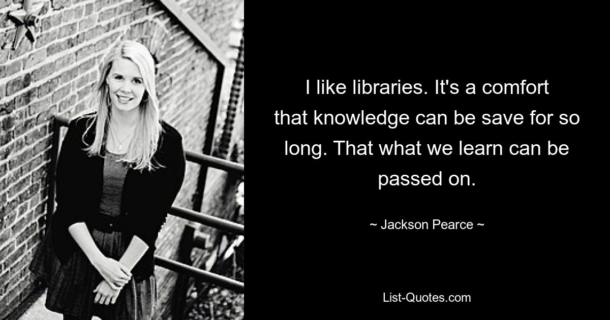 I like libraries. It's a comfort that knowledge can be save for so long. That what we learn can be passed on. — © Jackson Pearce