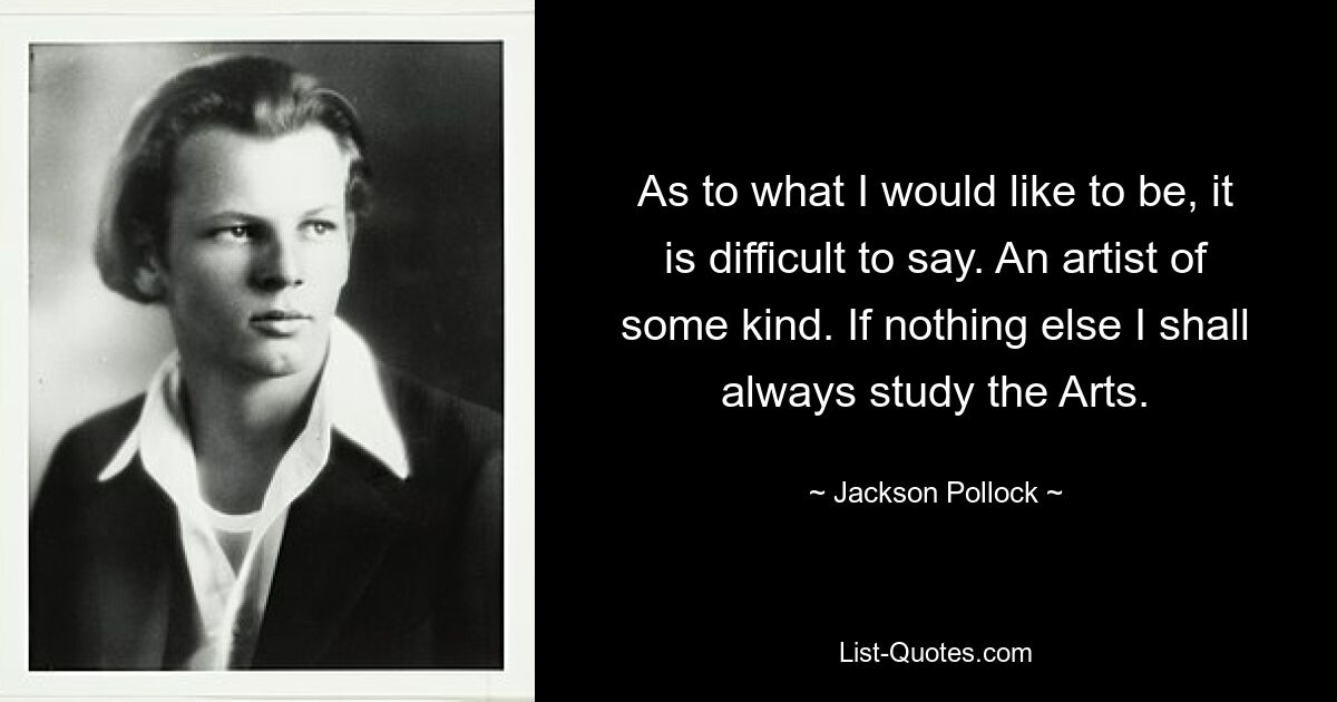 As to what I would like to be, it is difficult to say. An artist of some kind. If nothing else I shall always study the Arts. — © Jackson Pollock