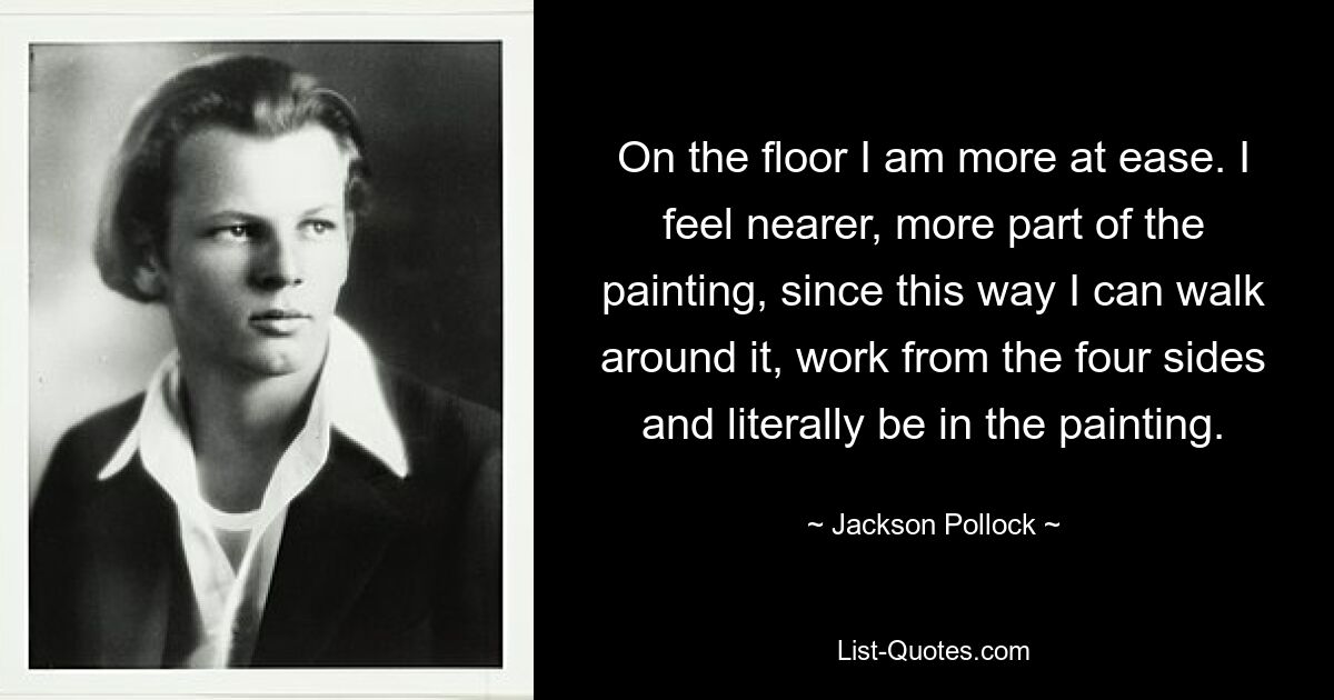 On the floor I am more at ease. I feel nearer, more part of the painting, since this way I can walk around it, work from the four sides and literally be in the painting. — © Jackson Pollock