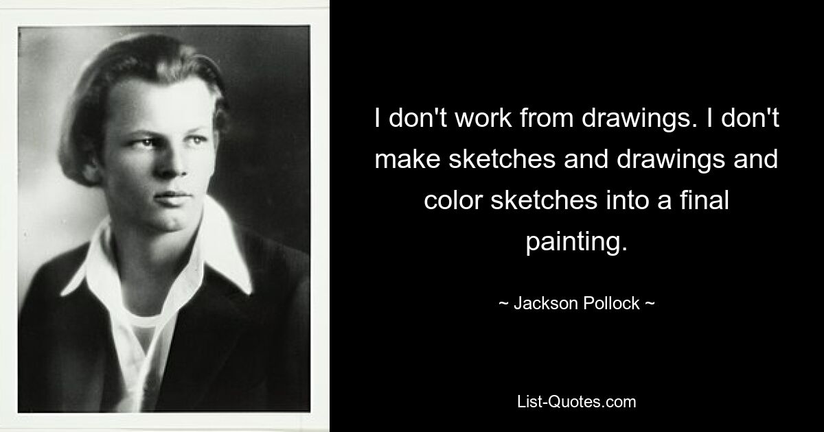 I don't work from drawings. I don't make sketches and drawings and color sketches into a final painting. — © Jackson Pollock