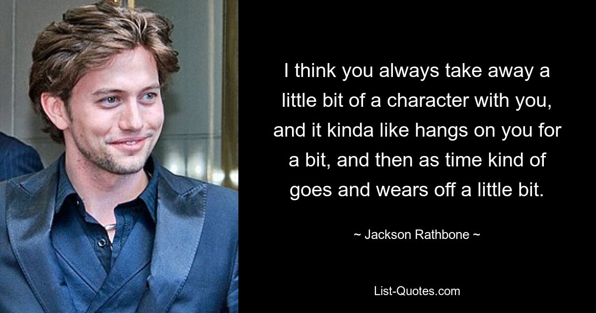 I think you always take away a little bit of a character with you, and it kinda like hangs on you for a bit, and then as time kind of goes and wears off a little bit. — © Jackson Rathbone