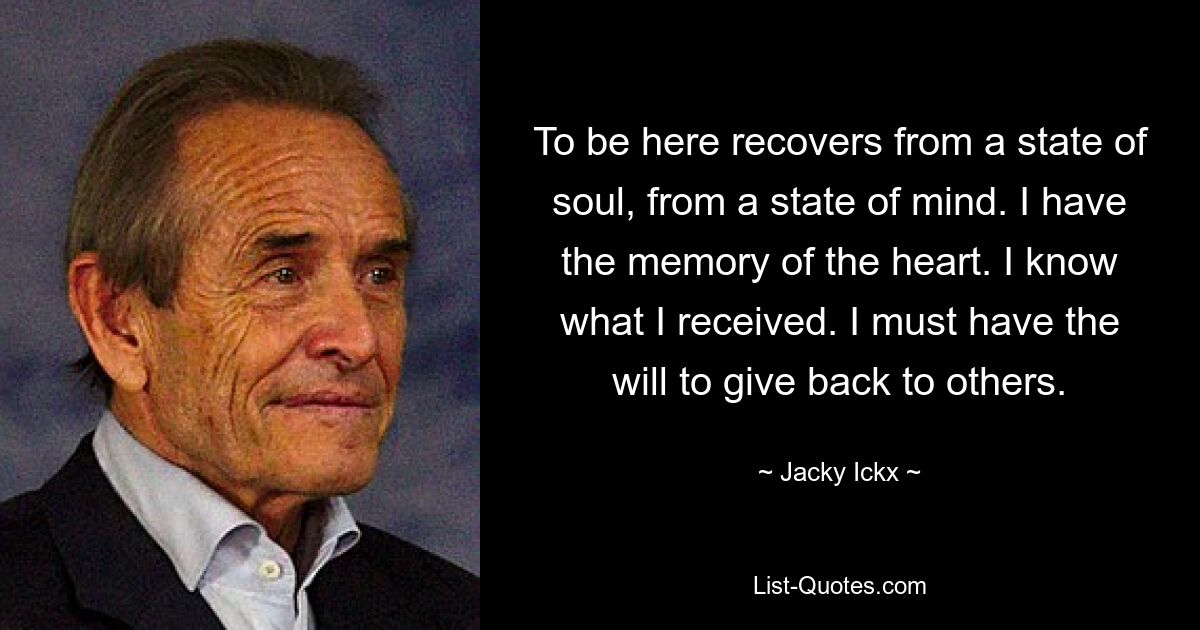 To be here recovers from a state of soul, from a state of mind. I have the memory of the heart. I know what I received. I must have the will to give back to others. — © Jacky Ickx