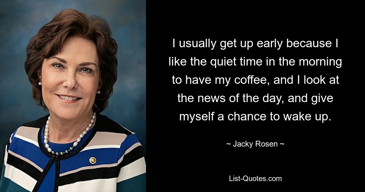 I usually get up early because I like the quiet time in the morning to have my coffee, and I look at the news of the day, and give myself a chance to wake up. — © Jacky Rosen