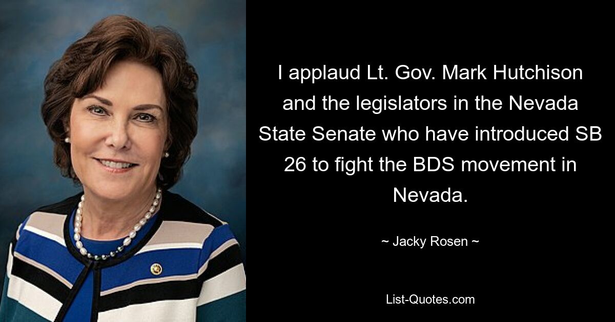 I applaud Lt. Gov. Mark Hutchison and the legislators in the Nevada State Senate who have introduced SB 26 to fight the BDS movement in Nevada. — © Jacky Rosen