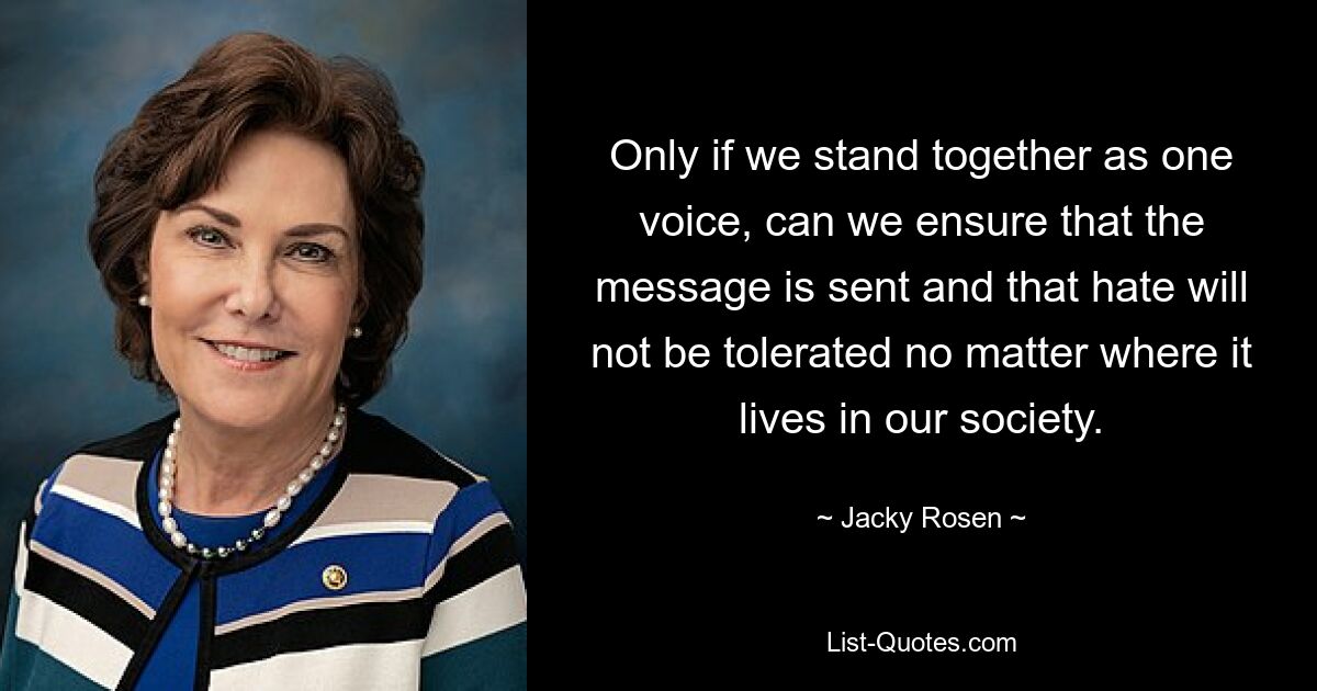 Only if we stand together as one voice, can we ensure that the message is sent and that hate will not be tolerated no matter where it lives in our society. — © Jacky Rosen