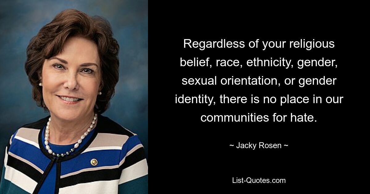 Regardless of your religious belief, race, ethnicity, gender, sexual orientation, or gender identity, there is no place in our communities for hate. — © Jacky Rosen