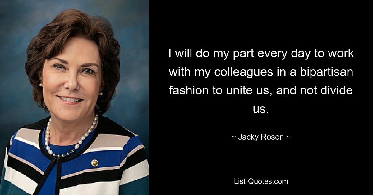 I will do my part every day to work with my colleagues in a bipartisan fashion to unite us, and not divide us. — © Jacky Rosen