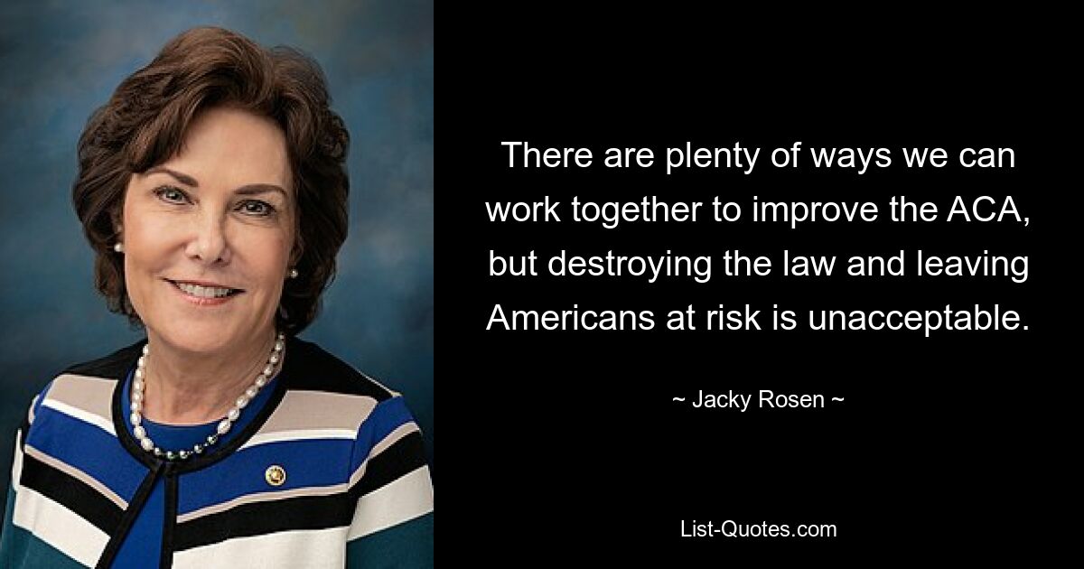 There are plenty of ways we can work together to improve the ACA, but destroying the law and leaving Americans at risk is unacceptable. — © Jacky Rosen