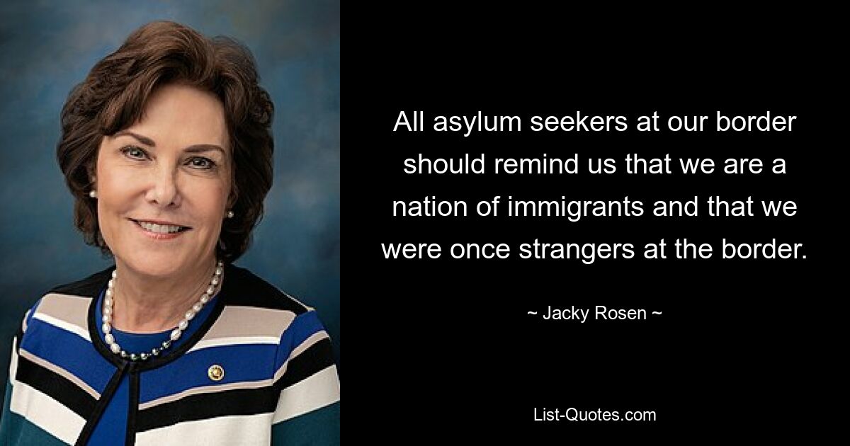 All asylum seekers at our border should remind us that we are a nation of immigrants and that we were once strangers at the border. — © Jacky Rosen