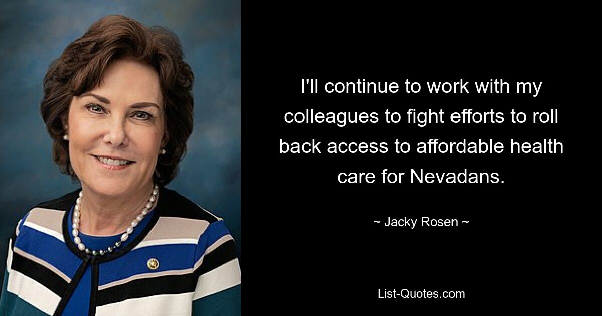 I'll continue to work with my colleagues to fight efforts to roll back access to affordable health care for Nevadans. — © Jacky Rosen