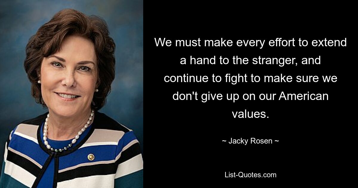 We must make every effort to extend a hand to the stranger, and continue to fight to make sure we don't give up on our American values. — © Jacky Rosen