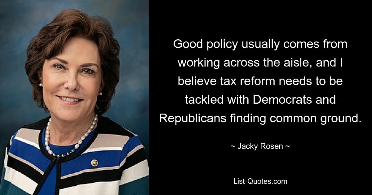 Good policy usually comes from working across the aisle, and I believe tax reform needs to be tackled with Democrats and Republicans finding common ground. — © Jacky Rosen