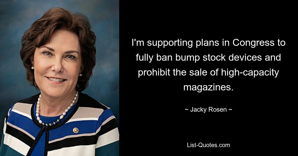 I'm supporting plans in Congress to fully ban bump stock devices and prohibit the sale of high-capacity magazines. — © Jacky Rosen