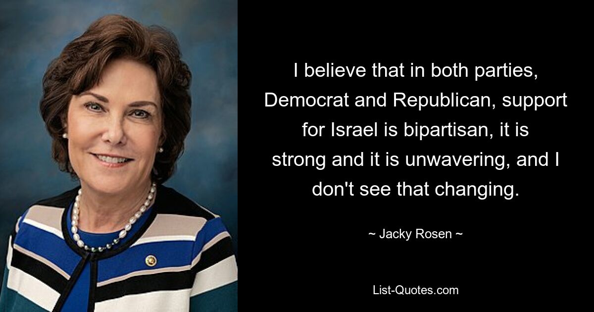 I believe that in both parties, Democrat and Republican, support for Israel is bipartisan, it is strong and it is unwavering, and I don't see that changing. — © Jacky Rosen