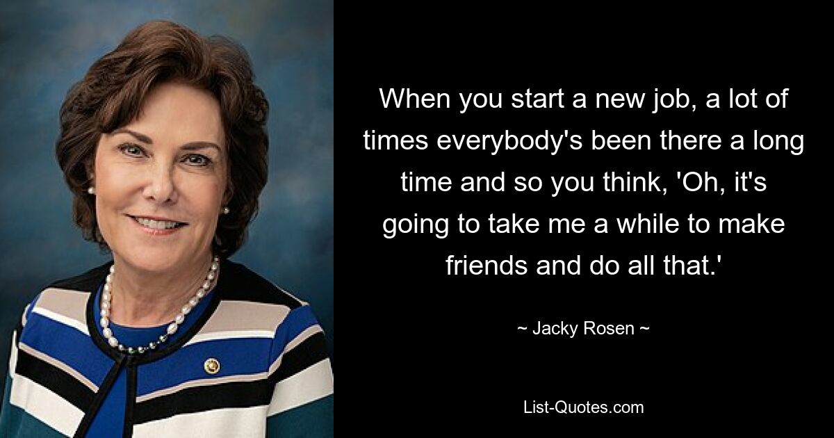 When you start a new job, a lot of times everybody's been there a long time and so you think, 'Oh, it's going to take me a while to make friends and do all that.' — © Jacky Rosen