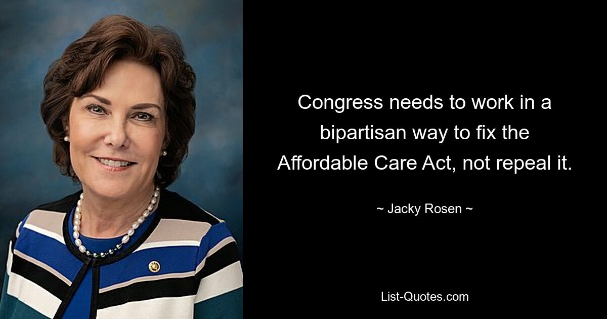 Congress needs to work in a bipartisan way to fix the Affordable Care Act, not repeal it. — © Jacky Rosen