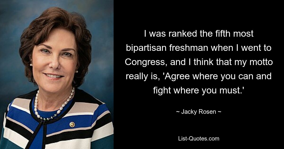 I was ranked the fifth most bipartisan freshman when I went to Congress, and I think that my motto really is, 'Agree where you can and fight where you must.' — © Jacky Rosen