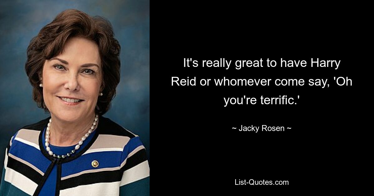 It's really great to have Harry Reid or whomever come say, 'Oh you're terrific.' — © Jacky Rosen