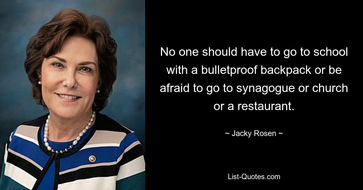 No one should have to go to school with a bulletproof backpack or be afraid to go to synagogue or church or a restaurant. — © Jacky Rosen