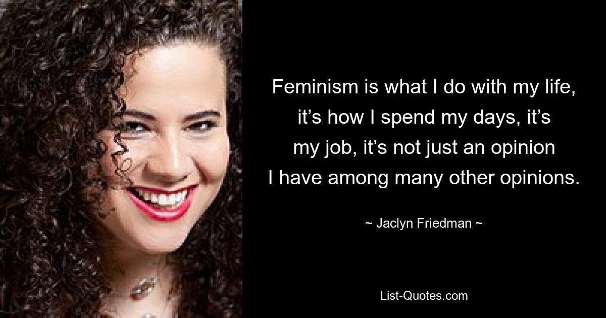 Feminism is what I do with my life, it’s how I spend my days, it’s my job, it’s not just an opinion I have among many other opinions. — © Jaclyn Friedman