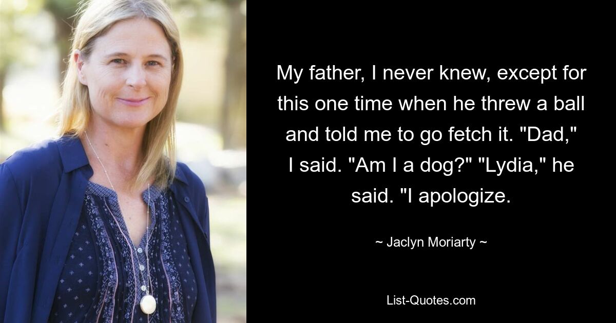 My father, I never knew, except for this one time when he threw a ball and told me to go fetch it. "Dad," I said. "Am I a dog?" "Lydia," he said. "I apologize. — © Jaclyn Moriarty