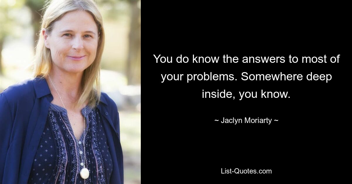 You do know the answers to most of your problems. Somewhere deep inside, you know. — © Jaclyn Moriarty