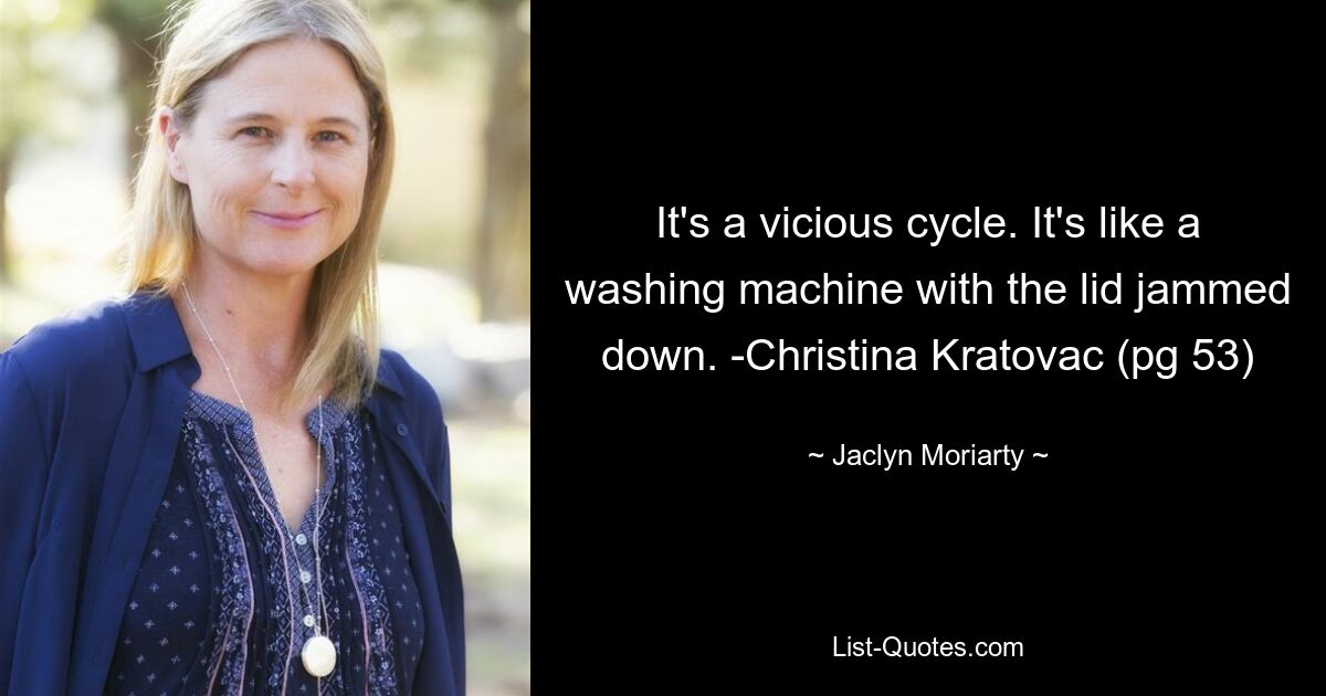 It's a vicious cycle. It's like a washing machine with the lid jammed down. -Christina Kratovac (pg 53) — © Jaclyn Moriarty