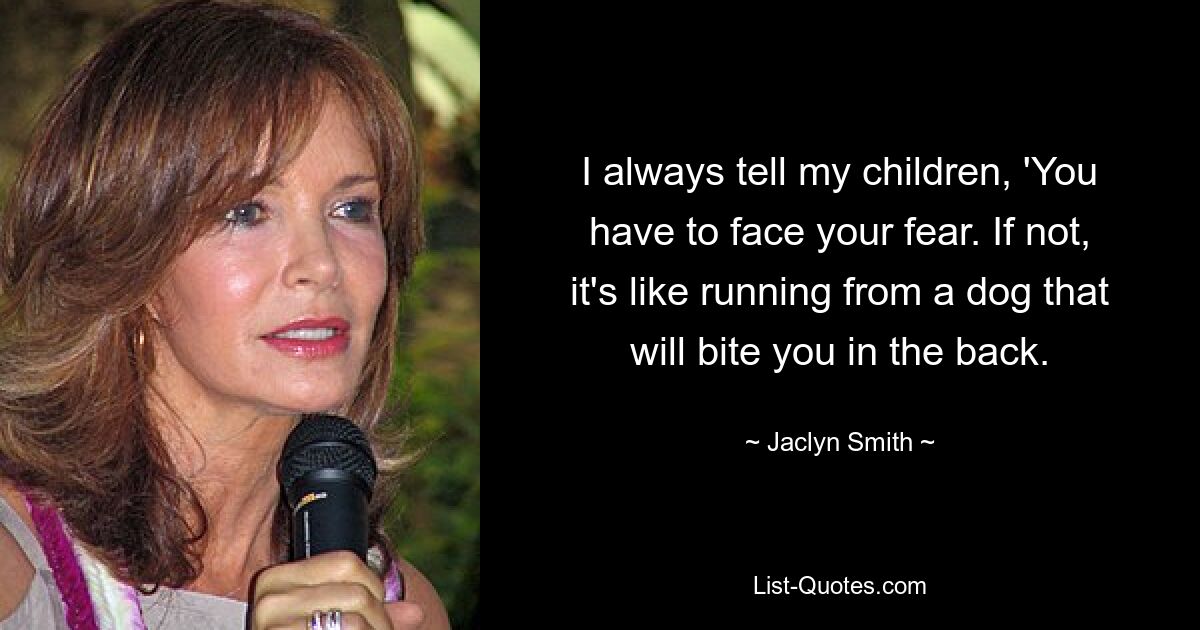 I always tell my children, 'You have to face your fear. If not, it's like running from a dog that will bite you in the back. — © Jaclyn Smith