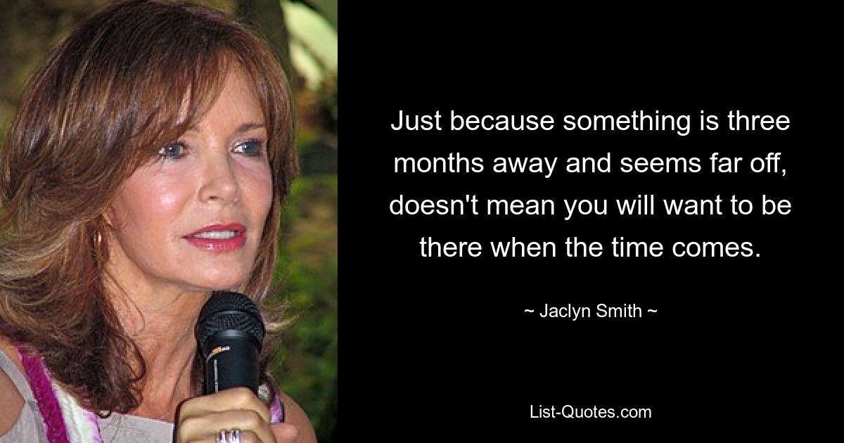 Just because something is three months away and seems far off, doesn't mean you will want to be there when the time comes. — © Jaclyn Smith