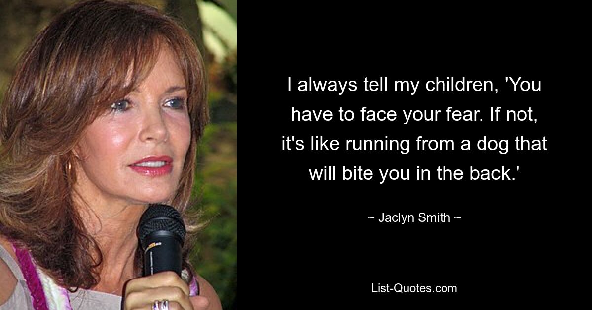 I always tell my children, 'You have to face your fear. If not, it's like running from a dog that will bite you in the back.' — © Jaclyn Smith