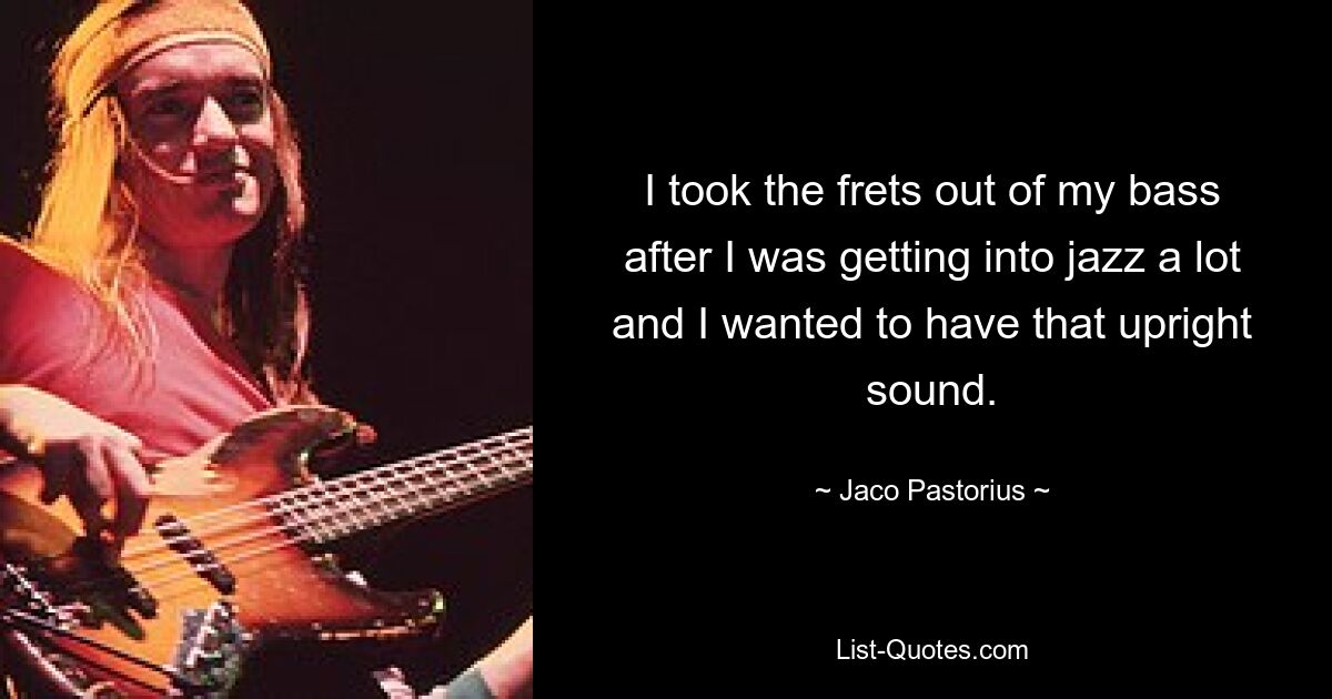 I took the frets out of my bass after I was getting into jazz a lot and I wanted to have that upright sound. — © Jaco Pastorius