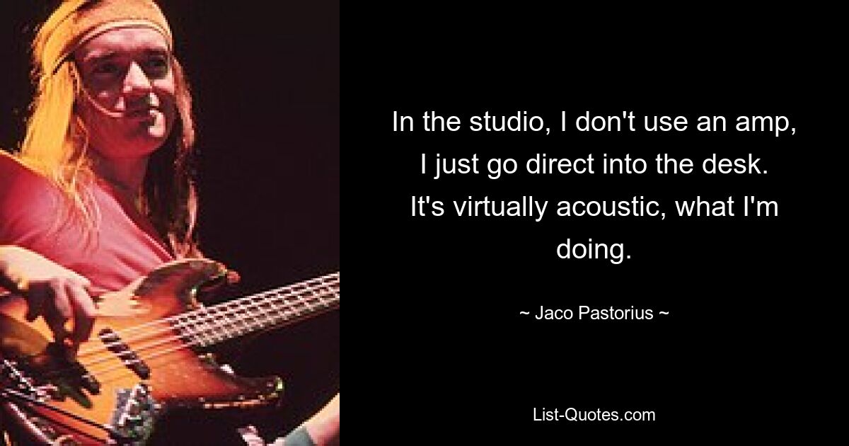 In the studio, I don't use an amp, I just go direct into the desk. It's virtually acoustic, what I'm doing. — © Jaco Pastorius