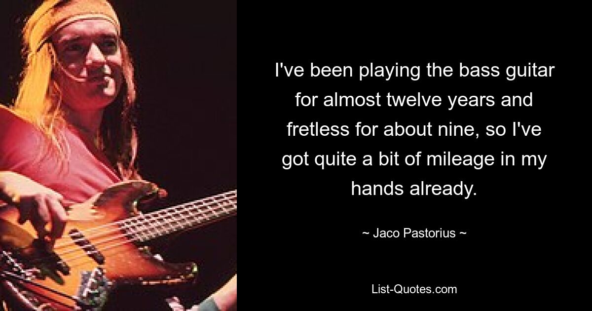 I've been playing the bass guitar for almost twelve years and fretless for about nine, so I've got quite a bit of mileage in my hands already. — © Jaco Pastorius