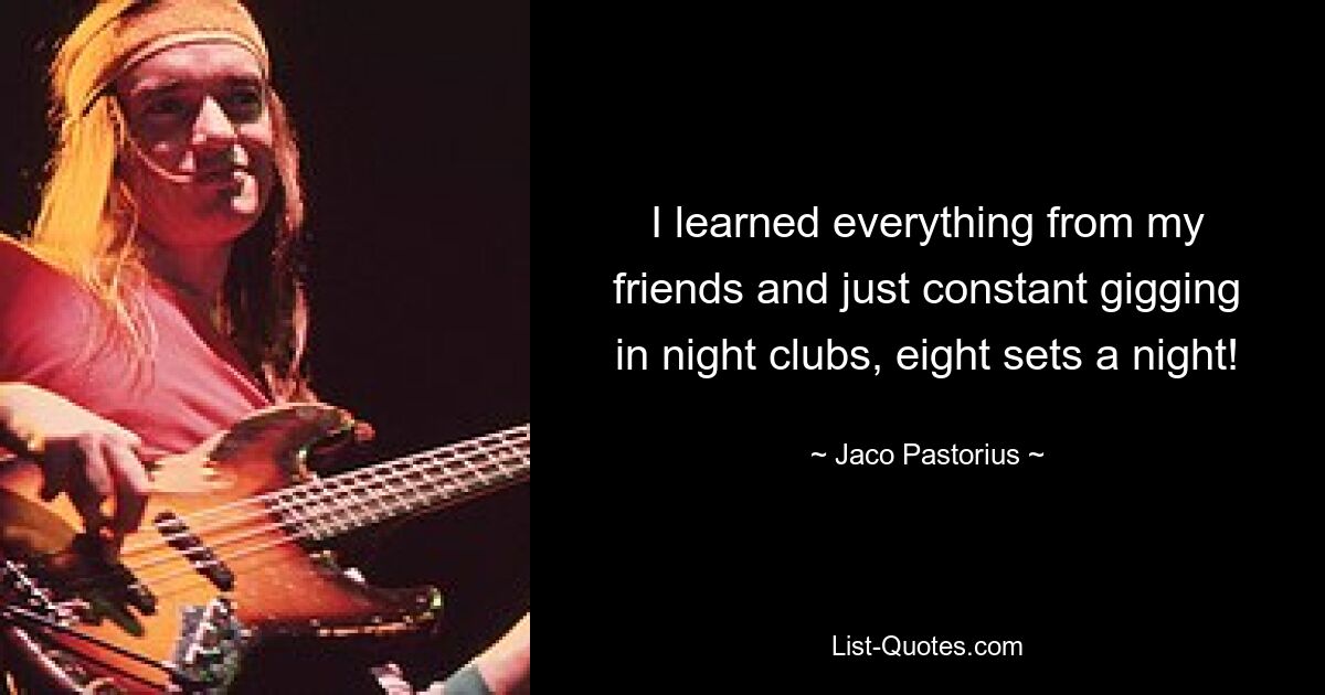 I learned everything from my friends and just constant gigging in night clubs, eight sets a night! — © Jaco Pastorius