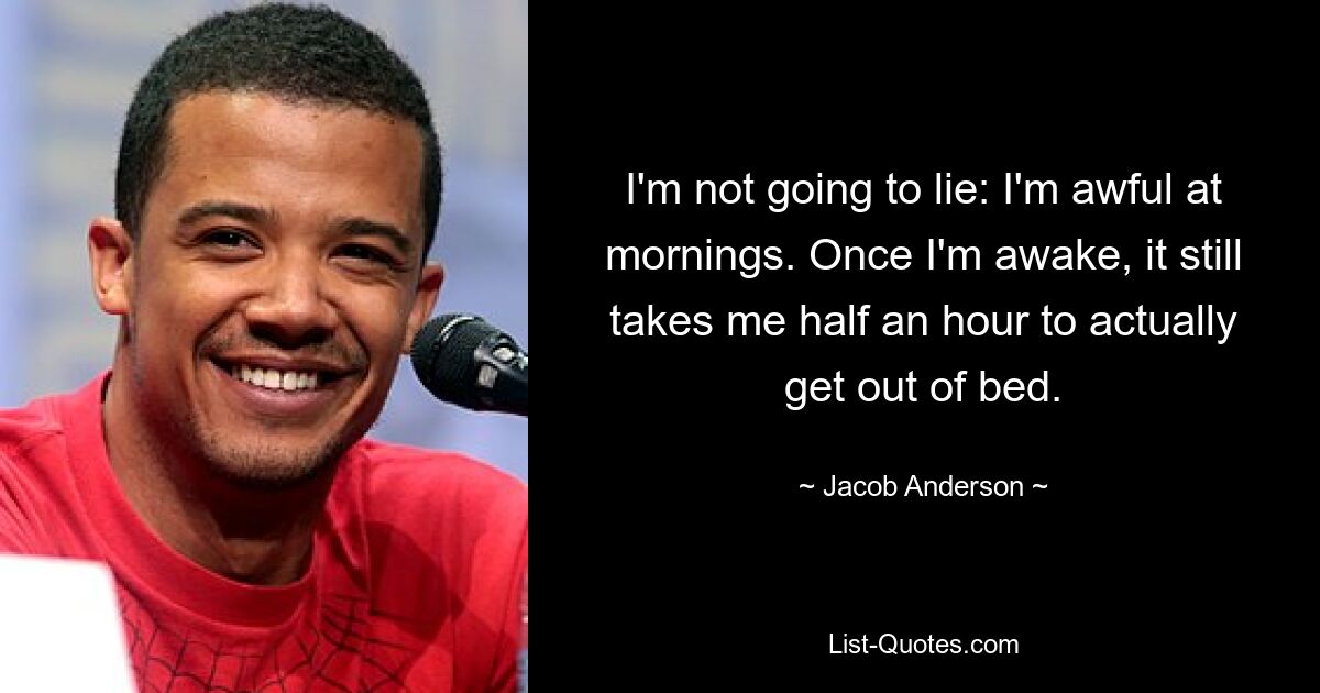 I'm not going to lie: I'm awful at mornings. Once I'm awake, it still takes me half an hour to actually get out of bed. — © Jacob Anderson