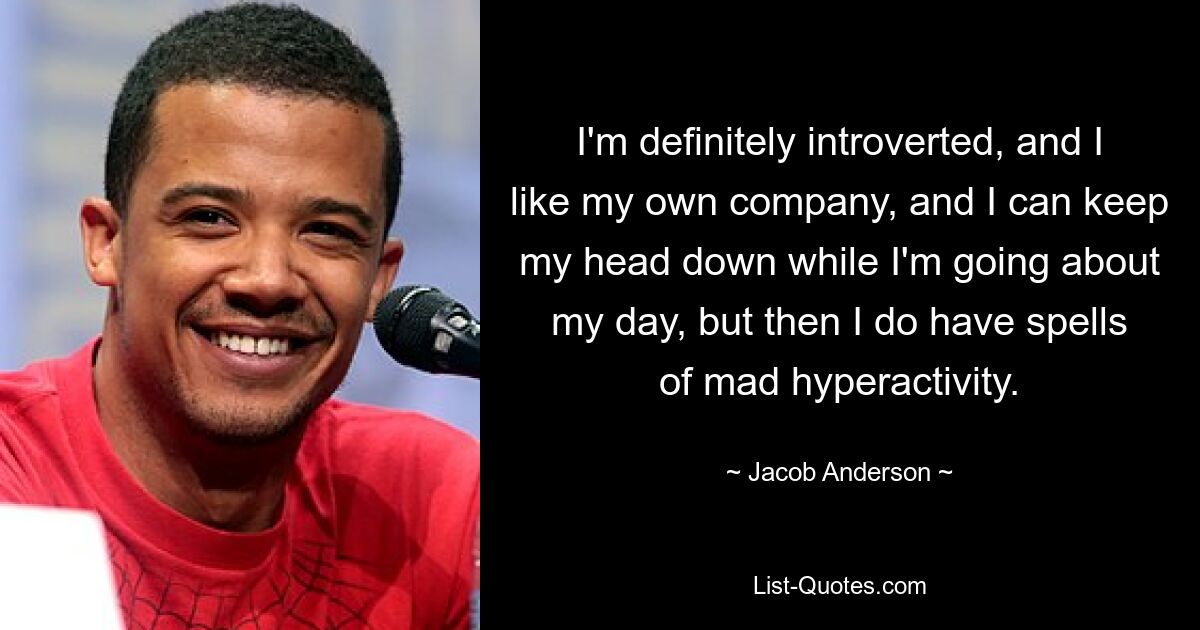 I'm definitely introverted, and I like my own company, and I can keep my head down while I'm going about my day, but then I do have spells of mad hyperactivity. — © Jacob Anderson