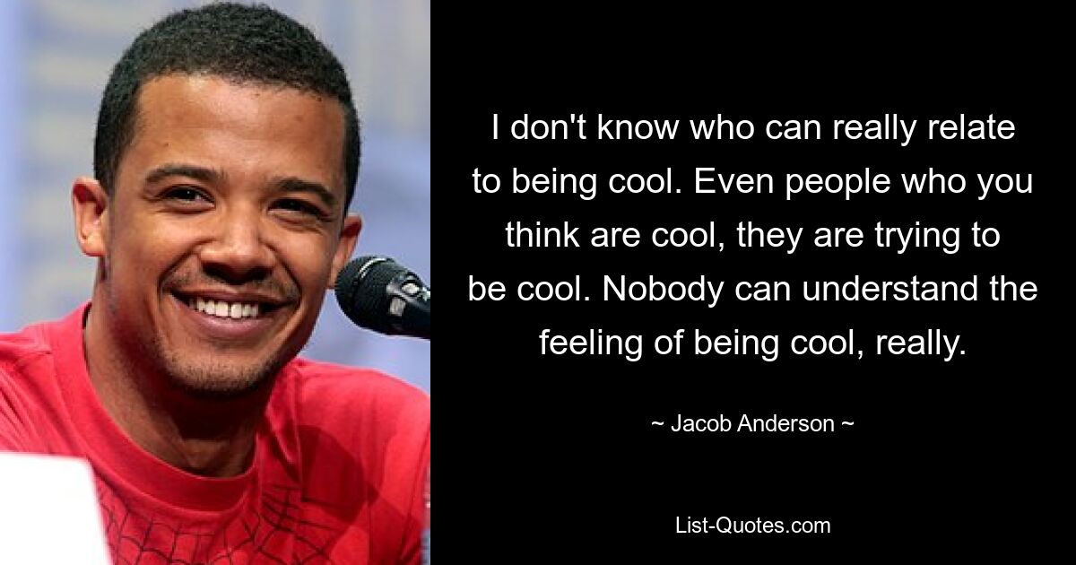 I don't know who can really relate to being cool. Even people who you think are cool, they are trying to be cool. Nobody can understand the feeling of being cool, really. — © Jacob Anderson