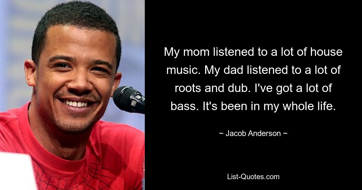 My mom listened to a lot of house music. My dad listened to a lot of roots and dub. I've got a lot of bass. It's been in my whole life. — © Jacob Anderson