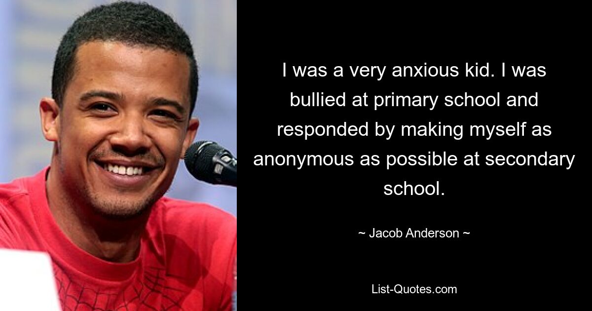 I was a very anxious kid. I was bullied at primary school and responded by making myself as anonymous as possible at secondary school. — © Jacob Anderson