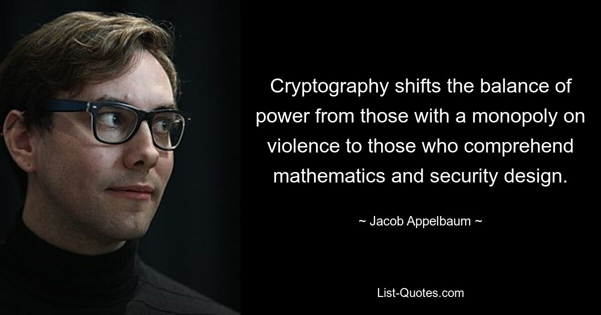 Cryptography shifts the balance of power from those with a monopoly on violence to those who comprehend mathematics and security design. — © Jacob Appelbaum