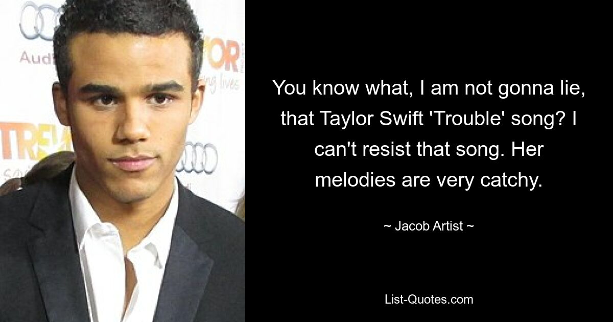 You know what, I am not gonna lie, that Taylor Swift 'Trouble' song? I can't resist that song. Her melodies are very catchy. — © Jacob Artist