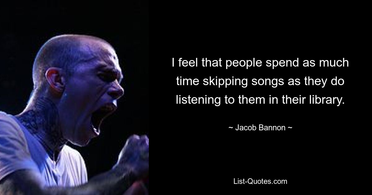 I feel that people spend as much time skipping songs as they do listening to them in their library. — © Jacob Bannon