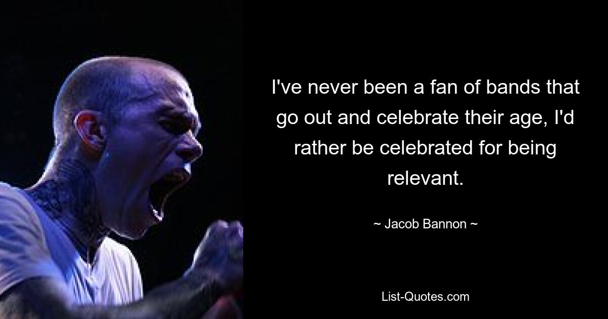 I've never been a fan of bands that go out and celebrate their age, I'd rather be celebrated for being relevant. — © Jacob Bannon