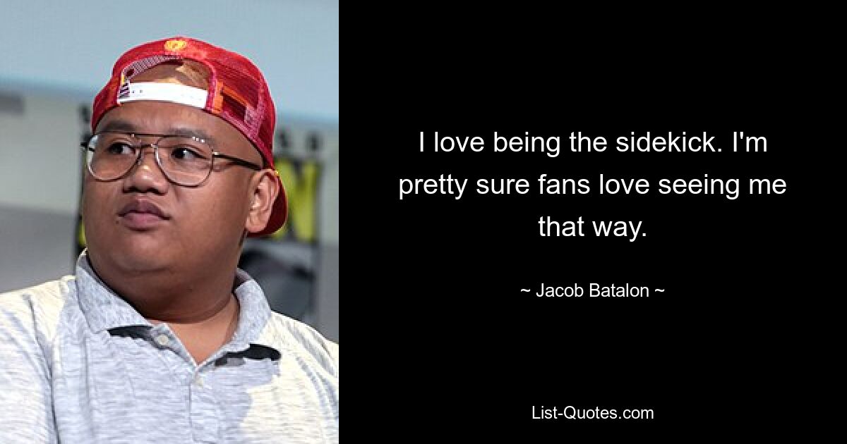 I love being the sidekick. I'm pretty sure fans love seeing me that way. — © Jacob Batalon