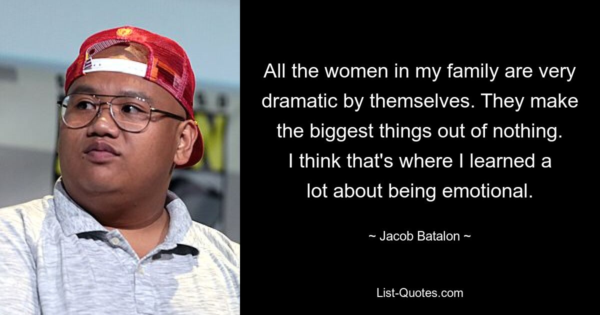 All the women in my family are very dramatic by themselves. They make the biggest things out of nothing. I think that's where I learned a lot about being emotional. — © Jacob Batalon